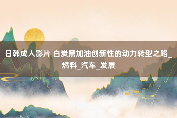日韩成人影片 白炭黑加油创新性的动力转型之路_燃料_汽车_发展