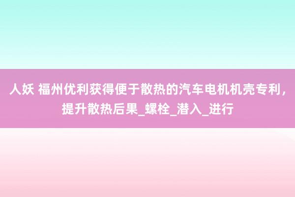 人妖 福州优利获得便于散热的汽车电机机壳专利，提升散热后果_螺栓_潜入_进行