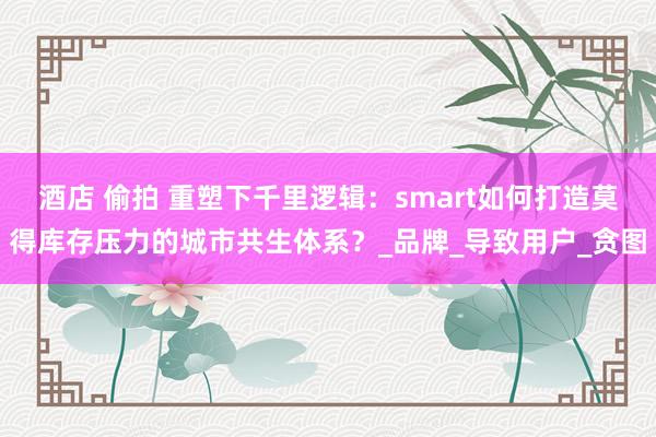 酒店 偷拍 重塑下千里逻辑：smart如何打造莫得库存压力的城市共生体系？_品牌_导致用户_贪图