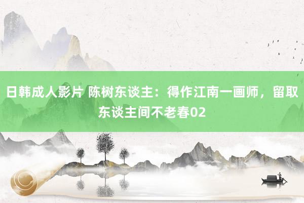 日韩成人影片 陈树东谈主：得作江南一画师，留取东谈主间不老春02