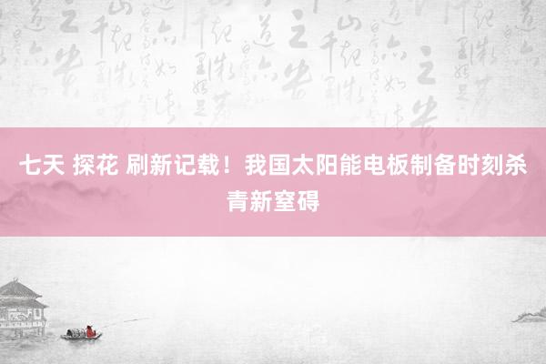 七天 探花 刷新记载！我国太阳能电板制备时刻杀青新窒碍
