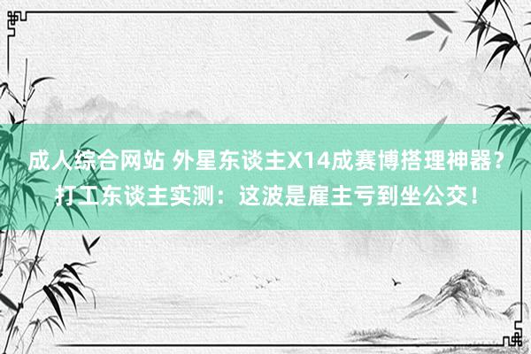 成人综合网站 外星东谈主X14成赛博搭理神器？打工东谈主实测：这波是雇主亏到坐公交！