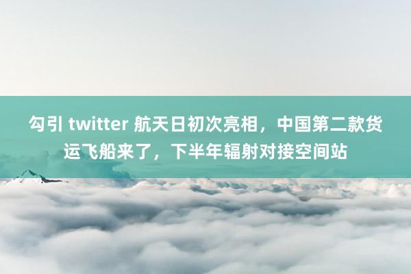 勾引 twitter 航天日初次亮相，中国第二款货运飞船来了，下半年辐射对接空间站