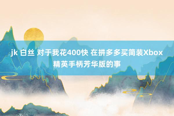 jk 白丝 对于我花400快 在拼多多买简装Xbox精英手柄芳华版的事