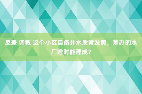 反差 调教 这个小区自备井水质常发黄，筹办的水厂啥时能建成？
