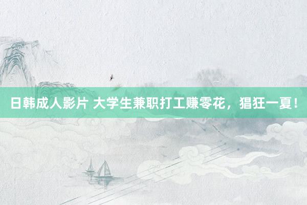日韩成人影片 大学生兼职打工赚零花，猖狂一夏！