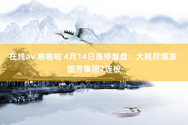 在线av 啪啪啦 4月14日涨停复盘：大耗尽爆发 国芳集团7连板