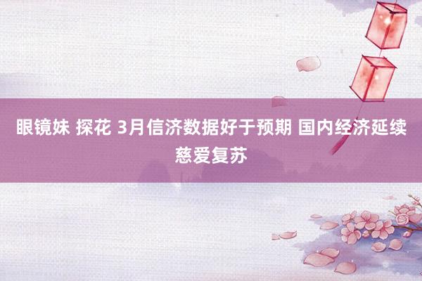 眼镜妹 探花 3月信济数据好于预期 国内经济延续慈爱复苏