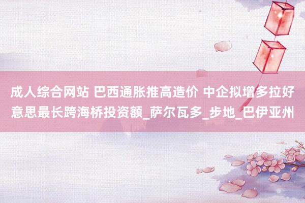 成人综合网站 巴西通胀推高造价 中企拟增多拉好意思最长跨海桥投资额_萨尔瓦多_步地_巴伊亚州