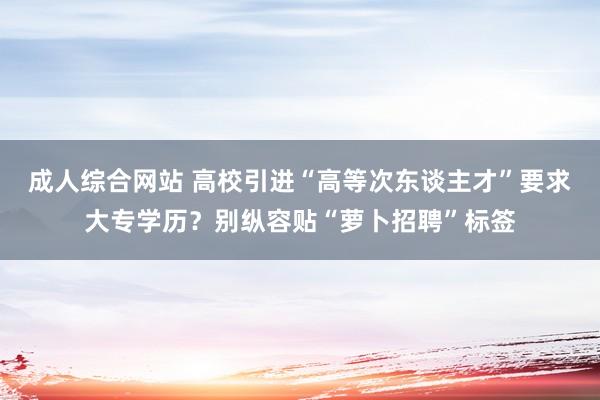 成人综合网站 高校引进“高等次东谈主才”要求大专学历？别纵容贴“萝卜招聘”标签