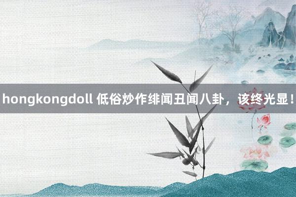 hongkongdoll 低俗炒作绯闻丑闻八卦，该终光显！