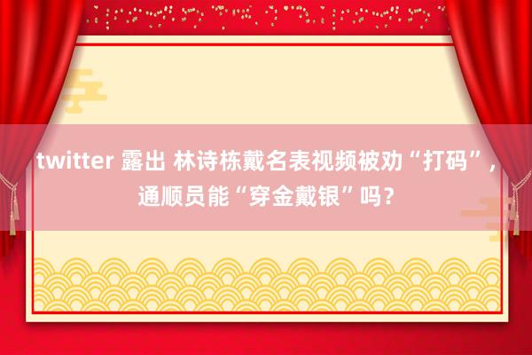 twitter 露出 林诗栋戴名表视频被劝“打码”，通顺员能“穿金戴银”吗？
