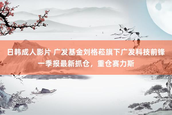 日韩成人影片 广发基金刘格菘旗下广发科技前锋一季报最新抓仓，重仓赛力斯