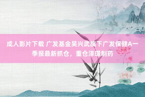 成人影片下载 广发基金吴兴武旗下广发保健A一季报最新抓仓，重仓泽璟制药
