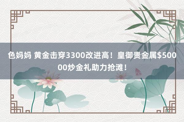 色妈妈 黄金击穿3300改进高！皇御贵金属$50000炒金礼助力抢滩！