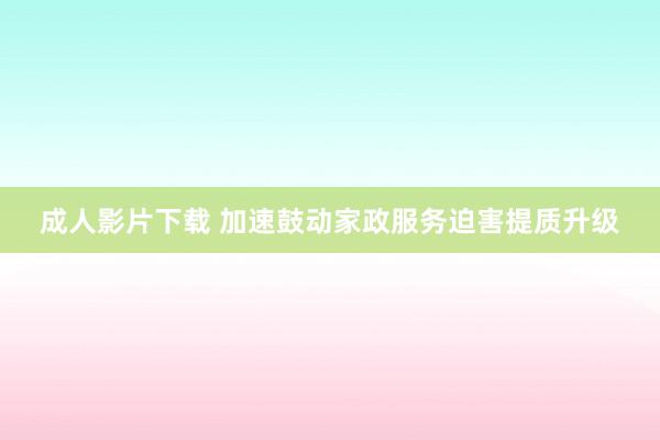 成人影片下载 加速鼓动家政服务迫害提质升级