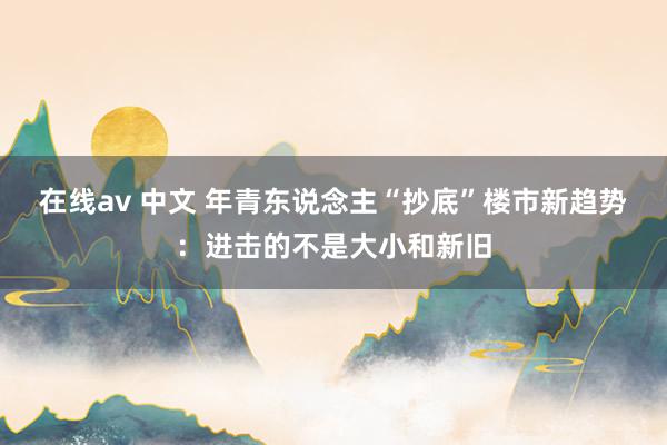 在线av 中文 年青东说念主“抄底”楼市新趋势：进击的不是大小和新旧
