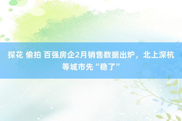探花 偷拍 百强房企2月销售数据出炉，北上深杭等城市先“稳了”
