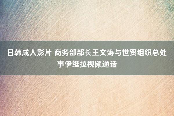 日韩成人影片 商务部部长王文涛与世贸组织总处事伊维拉视频通话