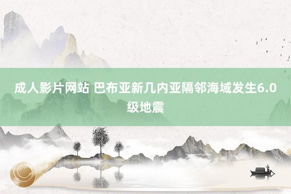 成人影片网站 巴布亚新几内亚隔邻海域发生6.0级地震
