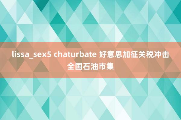 lissa_sex5 chaturbate 好意思加征关税冲击全国石油市集
