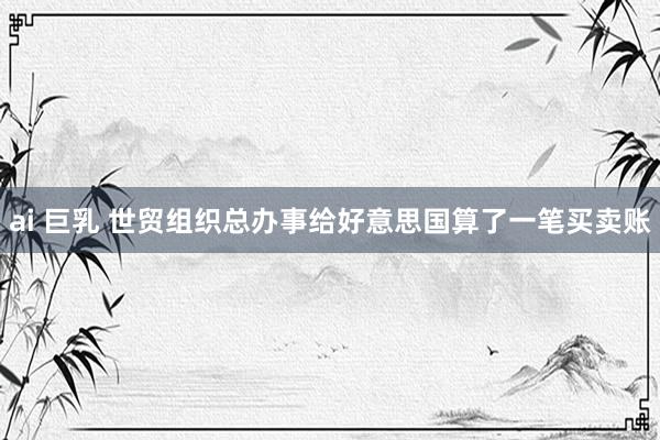 ai 巨乳 世贸组织总办事给好意思国算了一笔买卖账