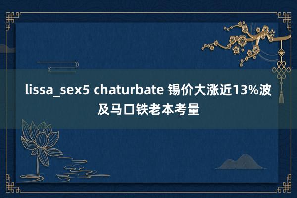 lissa_sex5 chaturbate 锡价大涨近13%波及马口铁老本考量