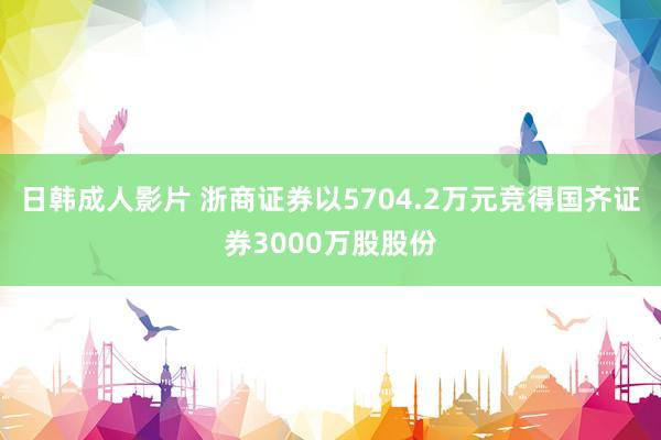 日韩成人影片 浙商证券以5704.2万元竞得国齐证券3000万股股份