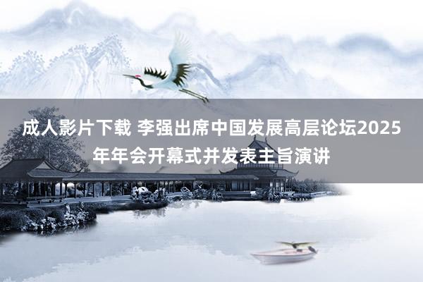 成人影片下载 李强出席中国发展高层论坛2025年年会开幕式并发表主旨演讲