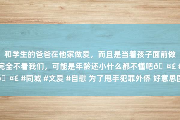 和学生的爸爸在他家做爱，而且是当着孩子面前做爱，太刺激了，孩子完全不看我们，可能是年龄还小什么都不懂吧🤣 #同城 #文爱 #自慰 为了甩手犯罪外侨 好意思国政府又上新妙技