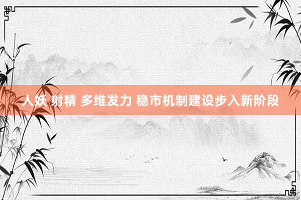 人妖 射精 多维发力 稳市机制建设步入新阶段