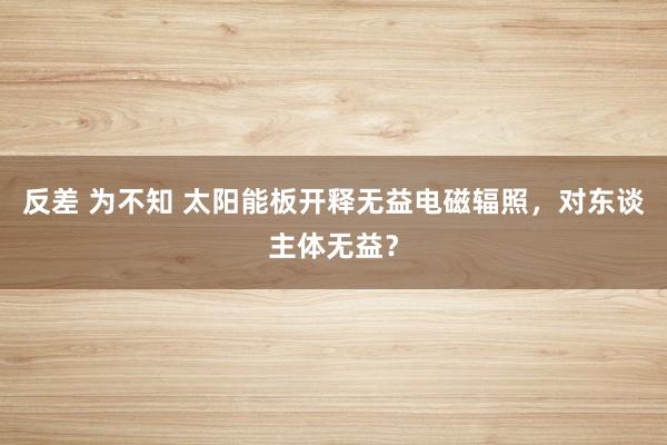 反差 为不知 太阳能板开释无益电磁辐照，对东谈主体无益？