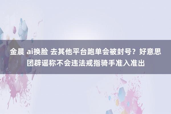 金晨 ai换脸 去其他平台跑单会被封号？好意思团辟谣称不会违法戒指骑手准入准出