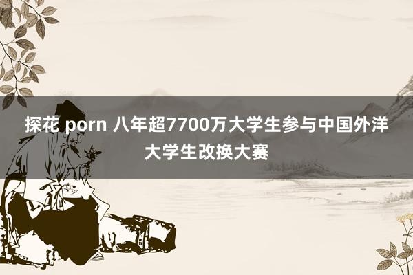 探花 porn 八年超7700万大学生参与中国外洋大学生改换大赛