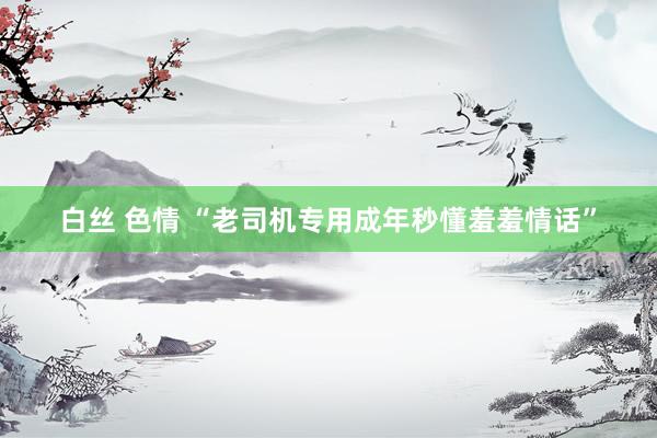 白丝 色情 “老司机专用成年秒懂羞羞情话”