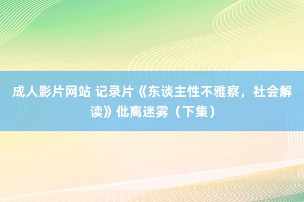 成人影片网站 记录片《东谈主性不雅察，社会解读》仳离迷雾（下集）