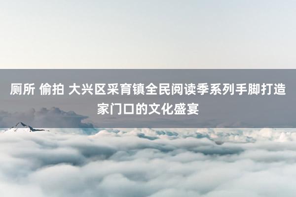 厕所 偷拍 大兴区采育镇全民阅读季系列手脚打造家门口的文化盛宴