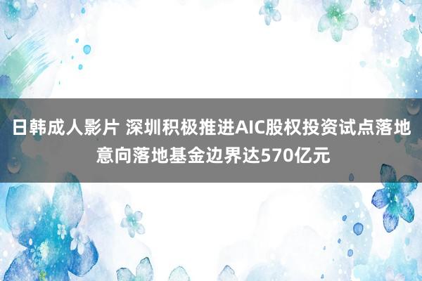 日韩成人影片 深圳积极推进AIC股权投资试点落地 意向落地基金边界达570亿元