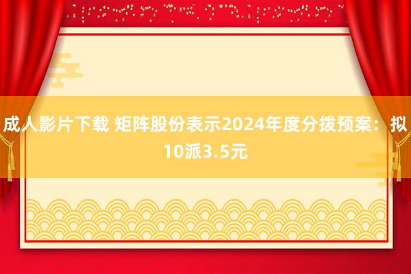 成人影片下载 矩阵股份表示2024年度分拨预案：拟10派3.5元
