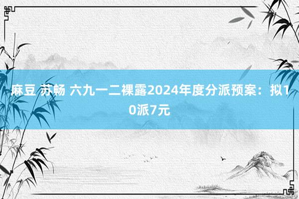 麻豆 苏畅 六九一二裸露2024年度分派预案：拟10派7元