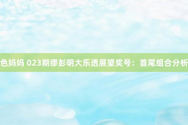 色妈妈 023期缪彭明大乐透展望奖号：首尾组合分析