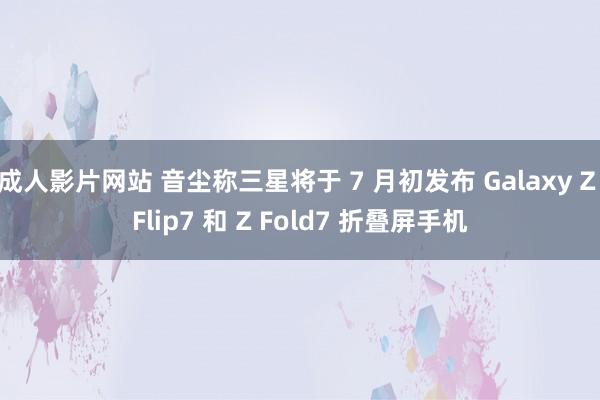成人影片网站 音尘称三星将于 7 月初发布 Galaxy Z Flip7 和 Z Fold7 折叠屏手机