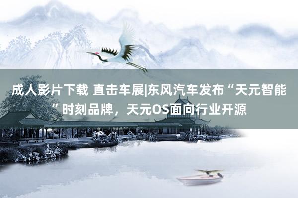 成人影片下载 直击车展|东风汽车发布“天元智能”时刻品牌，天元OS面向行业开源