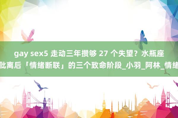 gay sex5 走动三年攒够 27 个失望？水瓶座仳离后「情绪断联」的三个致命阶段_小羽_阿林_情绪