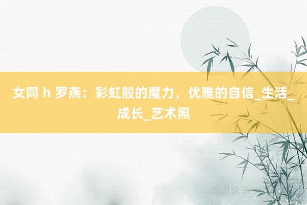 女同 h 罗燕：彩虹般的魔力，优雅的自信_生活_成长_艺术照