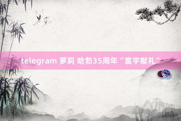 telegram 萝莉 哈勃35周年“寰宇献礼”