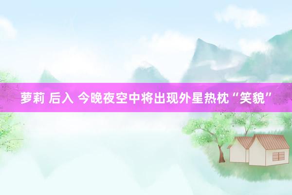 萝莉 后入 今晚夜空中将出现外星热枕“笑貌”