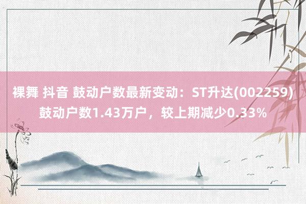 裸舞 抖音 鼓动户数最新变动：ST升达(002259)鼓动户数1.43万户，较上期减少0.33%