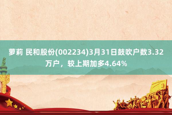 萝莉 民和股份(002234)3月31日鼓吹户数3.32万户，较上期加多4.64%