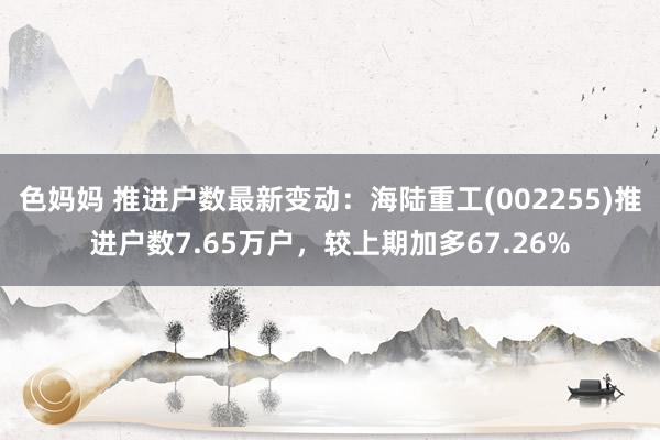 色妈妈 推进户数最新变动：海陆重工(002255)推进户数7.65万户，较上期加多67.26%